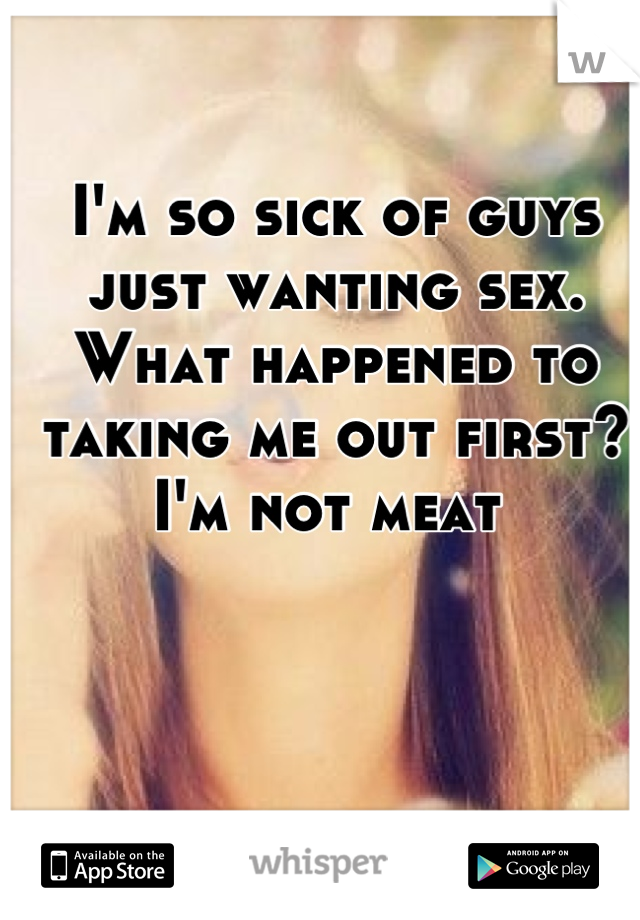 I'm so sick of guys just wanting sex. What happened to taking me out first? I'm not meat 