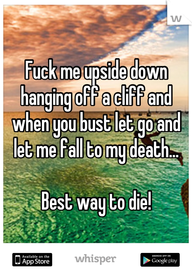 Fuck me upside down hanging off a cliff and when you bust let go and let me fall to my death...

Best way to die!