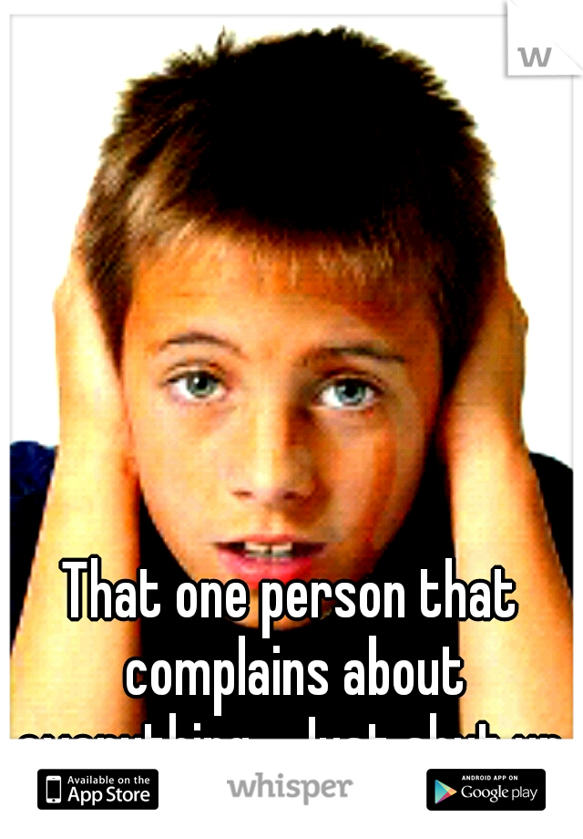That one person that complains about everything... Just shut up.