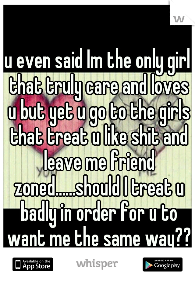 u even said Im the only girl that truly care and loves u but yet u go to the girls that treat u like shit and leave me friend zoned......should I treat u badly in order for u to want me the same way??