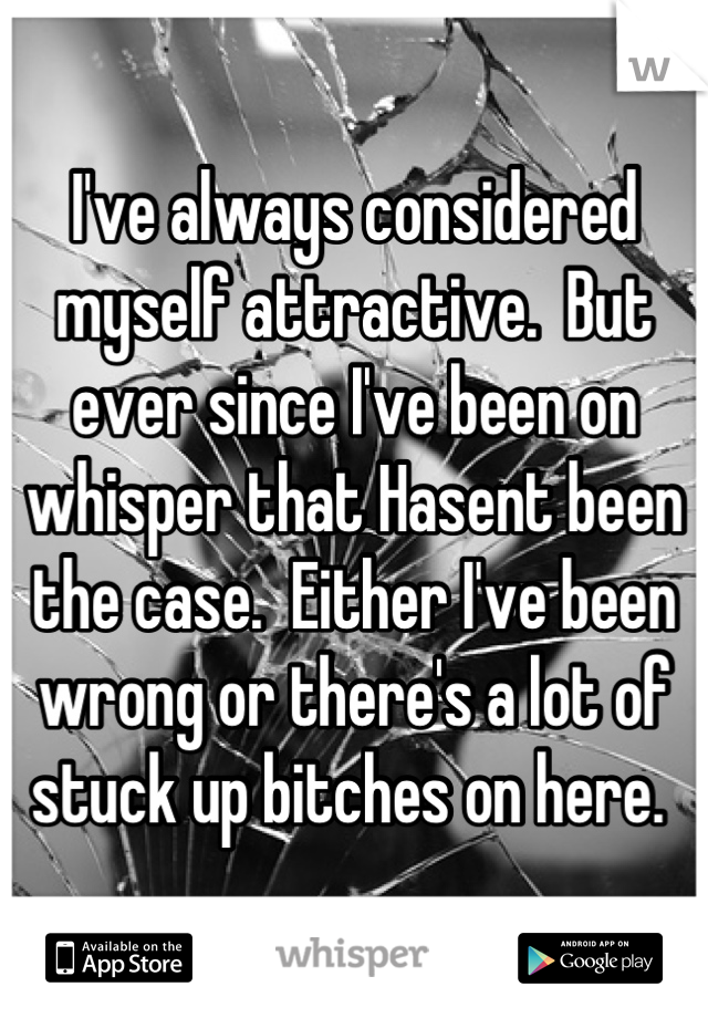 I've always considered myself attractive.  But ever since I've been on whisper that Hasent been the case.  Either I've been wrong or there's a lot of stuck up bitches on here. 