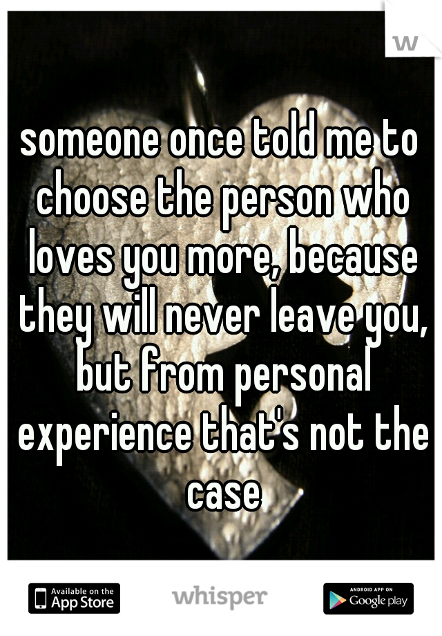someone once told me to choose the person who loves you more, because they will never leave you, but from personal experience that's not the case