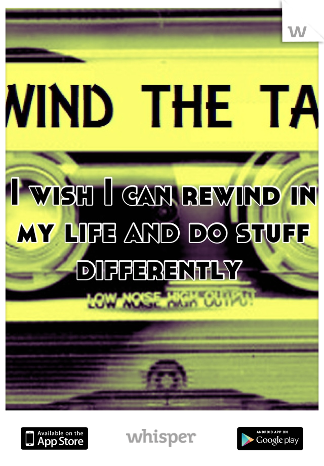 I wish I can rewind in my life and do stuff differently 