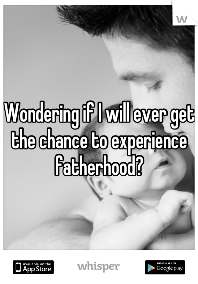 Wondering if I will ever get the chance to experience fatherhood?