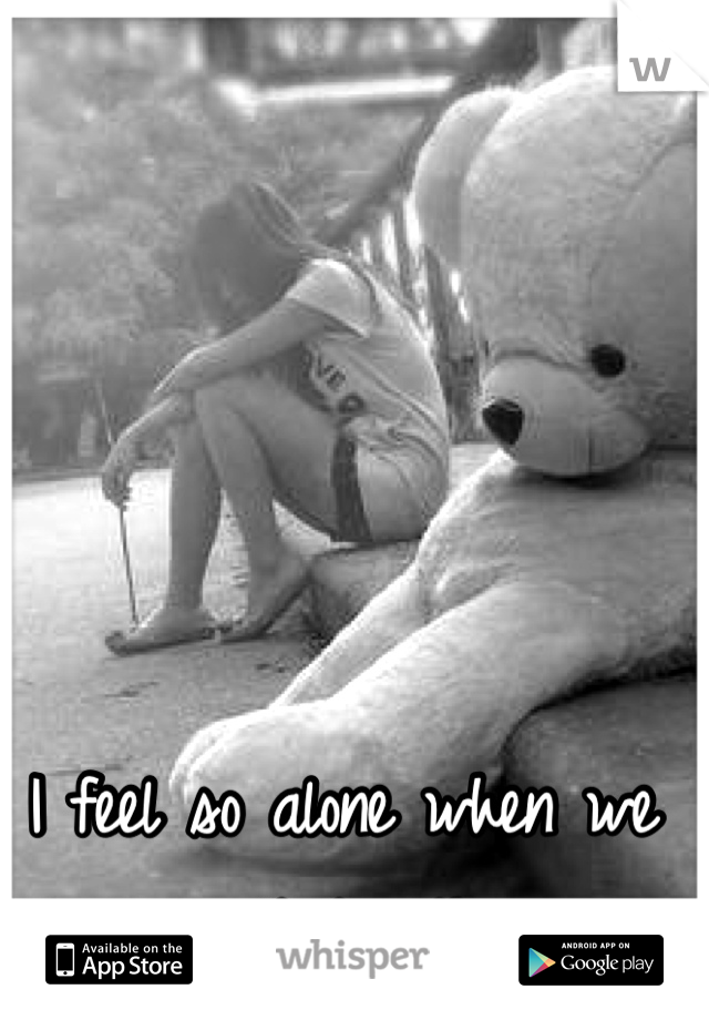 I feel so alone when we aren't together.