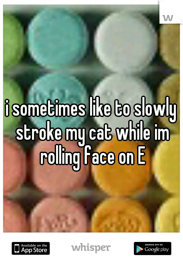 i sometimes like to slowly stroke my cat while im rolling face on E