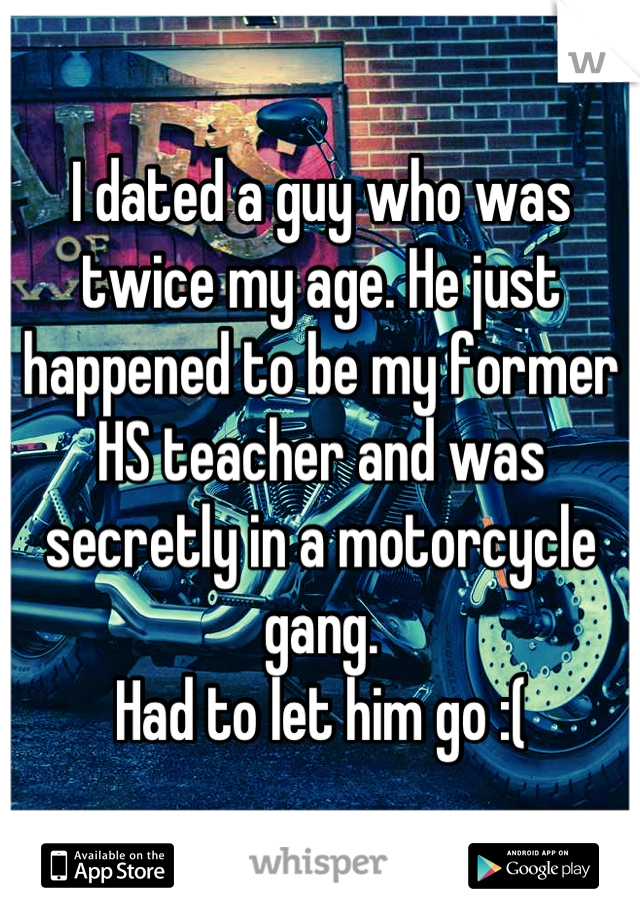 I dated a guy who was twice my age. He just happened to be my former HS teacher and was secretly in a motorcycle gang.
Had to let him go :(
