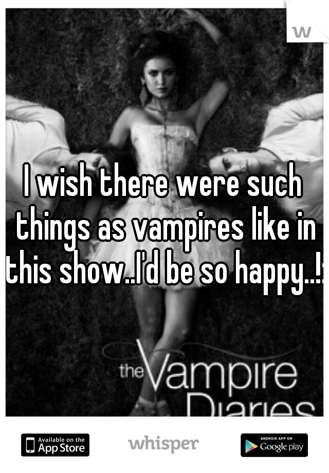 I wish there were such things as vampires like in this show..I'd be so happy..!:/