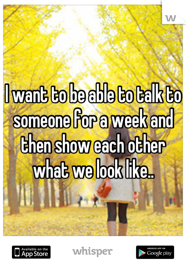 I want to be able to talk to someone for a week and then show each other what we look like..