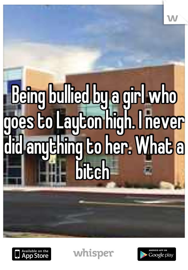 Being bullied by a girl who goes to Layton high. I never did anything to her. What a bitch 