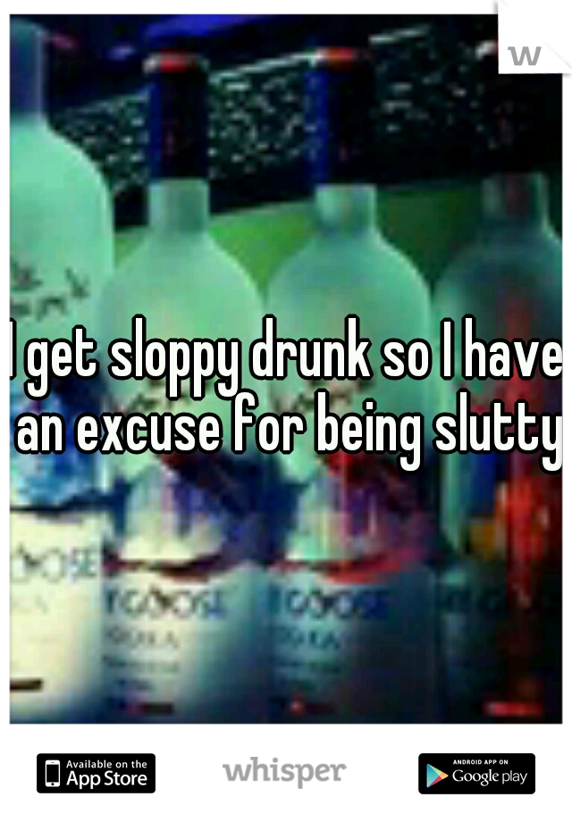 I get sloppy drunk so I have an excuse for being slutty 
