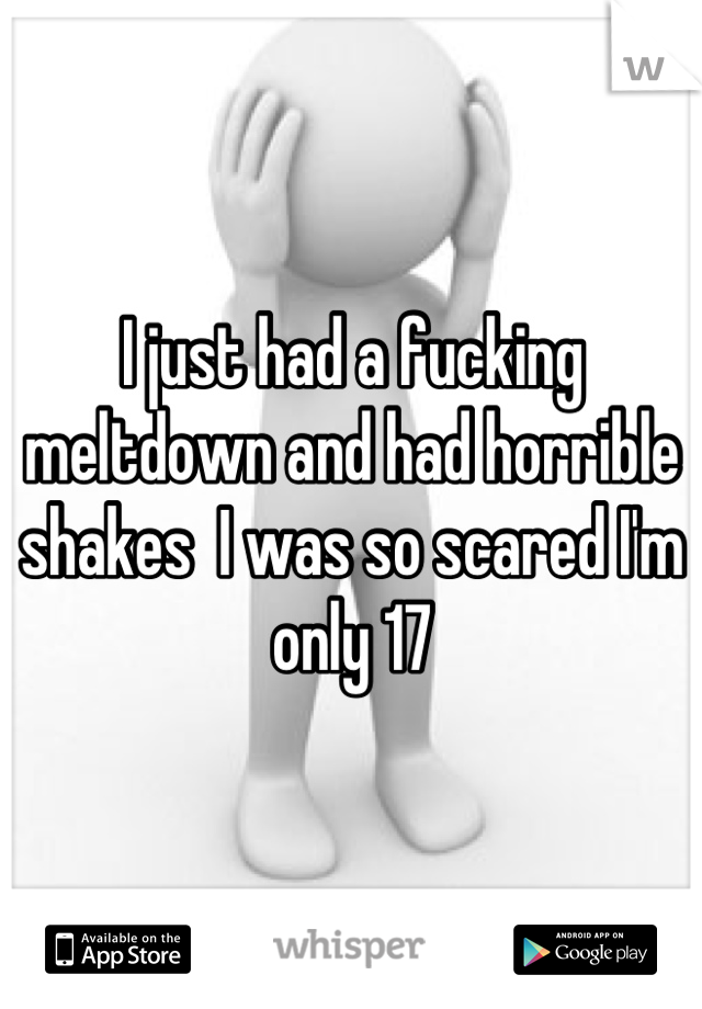 I just had a fucking meltdown and had horrible shakes  I was so scared I'm only 17