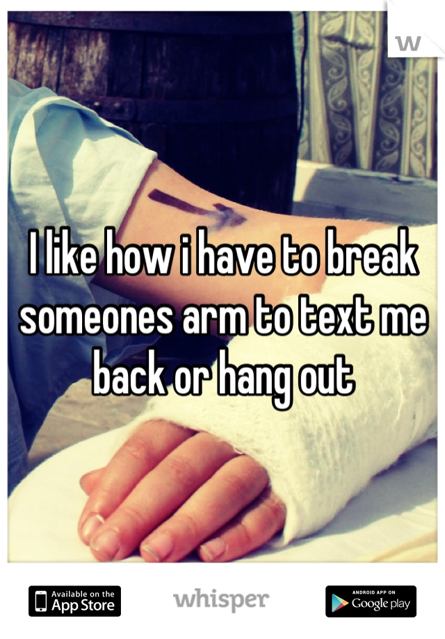 I like how i have to break someones arm to text me back or hang out