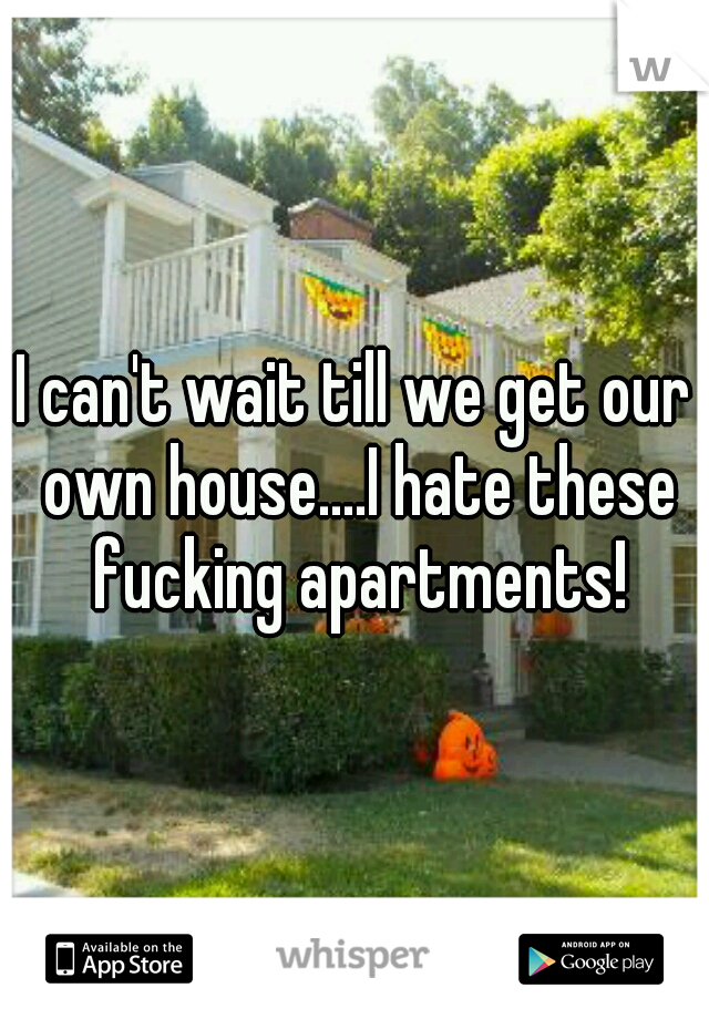 I can't wait till we get our own house....I hate these fucking apartments!