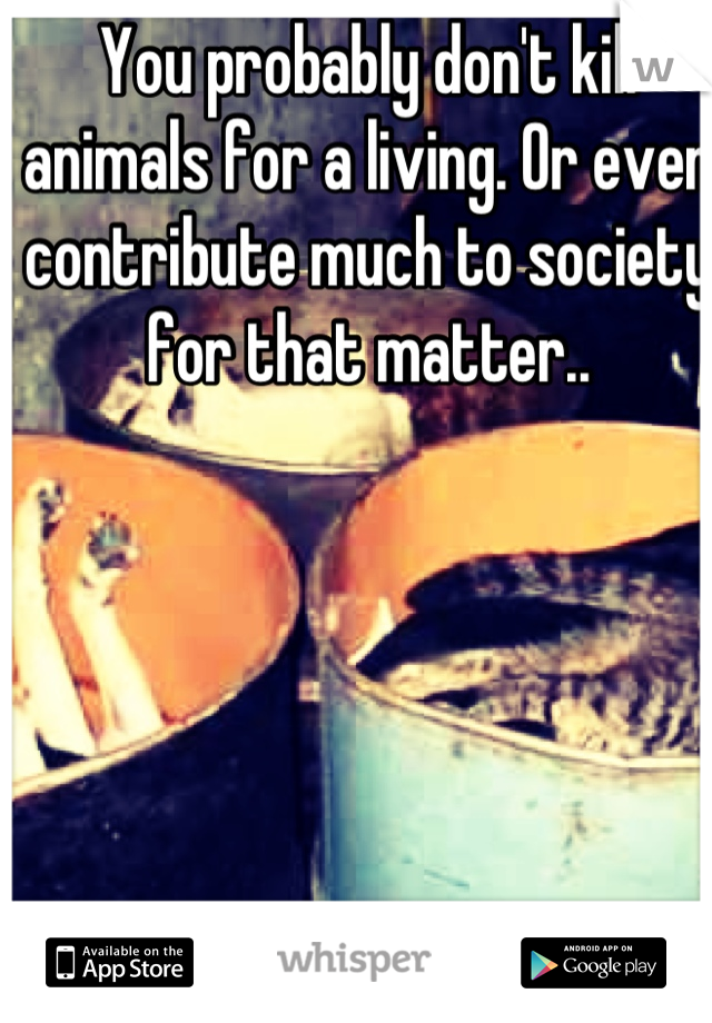 You probably don't kill animals for a living. Or even contribute much to society for that matter..