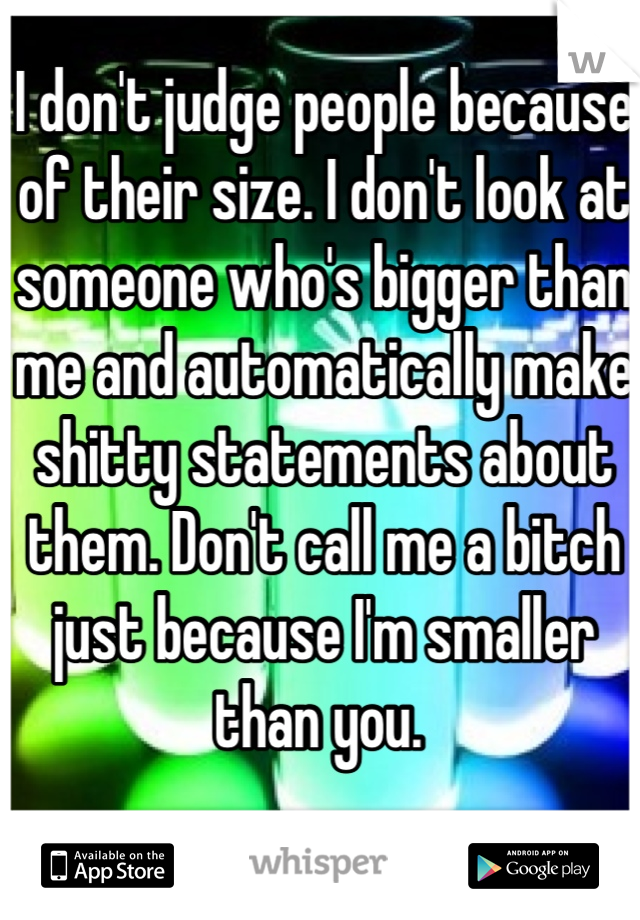 I don't judge people because of their size. I don't look at someone who's bigger than me and automatically make shitty statements about them. Don't call me a bitch just because I'm smaller than you. 