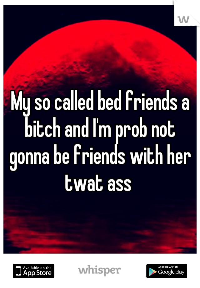 My so called bed friends a bitch and I'm prob not gonna be friends with her twat ass 