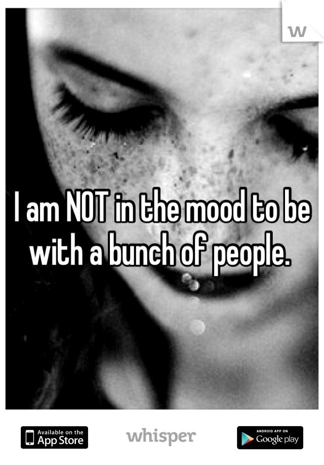 I am NOT in the mood to be with a bunch of people. 