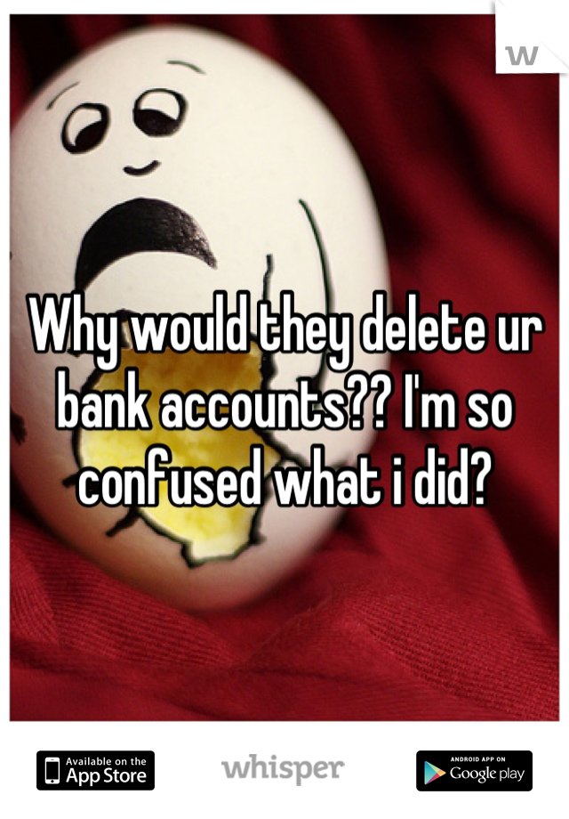 Why would they delete ur bank accounts?? I'm so confused what i did?