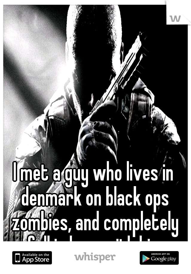 I met a guy who lives in denmark on black ops zombies, and completely fell in love with him