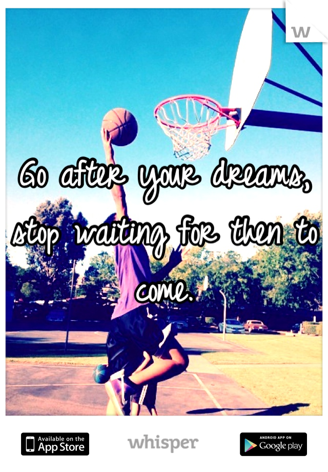 Go after your dreams, stop waiting for then to come.