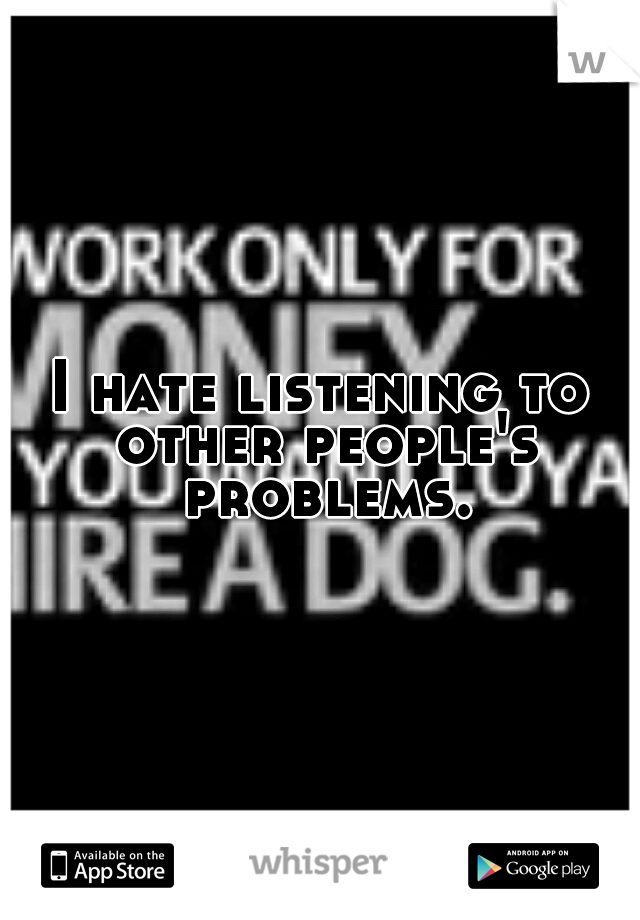I hate listening to other people's problems.