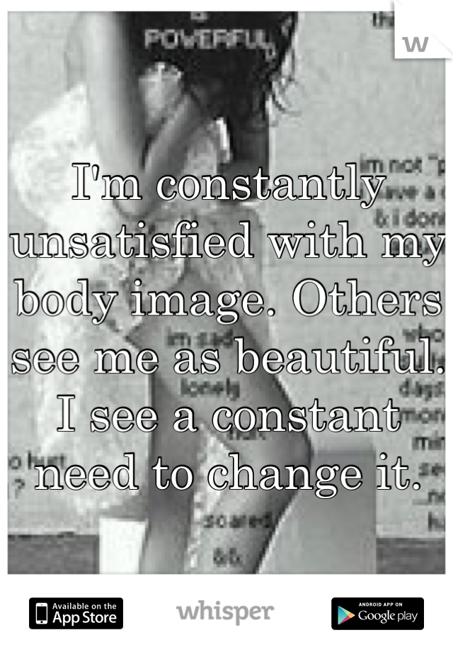I'm constantly unsatisfied with my body image. Others see me as beautiful. I see a constant need to change it.