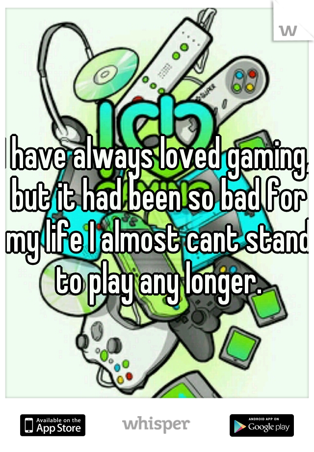 I have always loved gaming, but it had been so bad for my life I almost cant stand to play any longer.