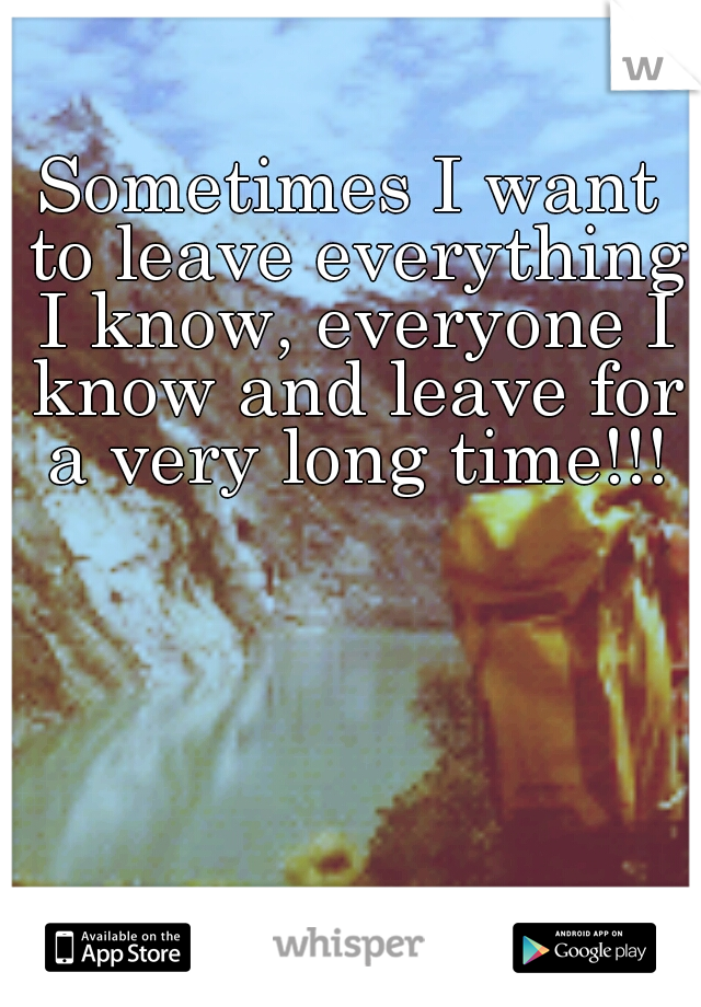 Sometimes I want to leave everything I know, everyone I know and leave for a very long time!!!