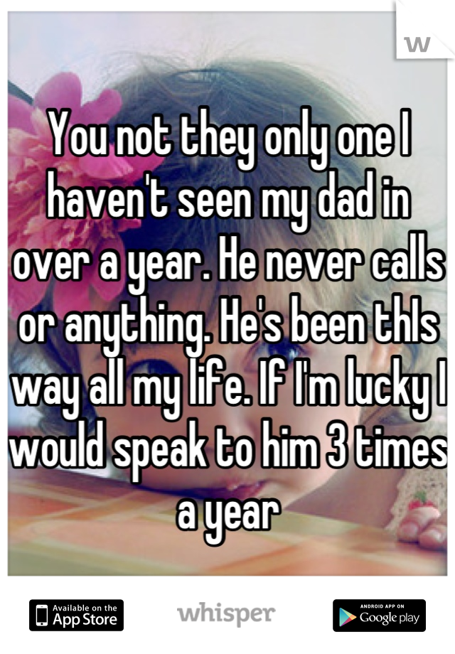 You not they only one I haven't seen my dad in over a year. He never calls or anything. He's been thIs way all my life. If I'm lucky I would speak to him 3 times a year