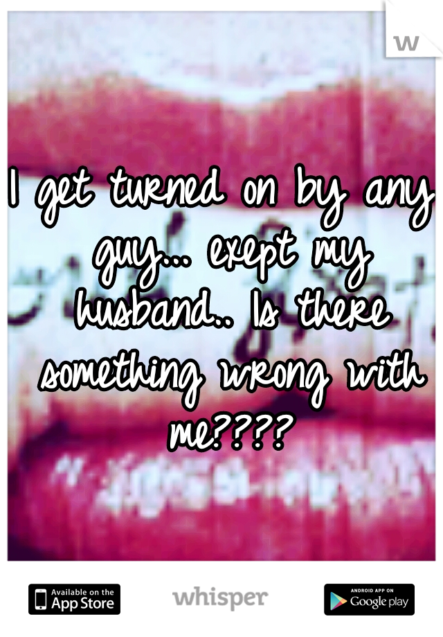 I get turned on by any guy... exept my husband.. Is there something wrong with me????
