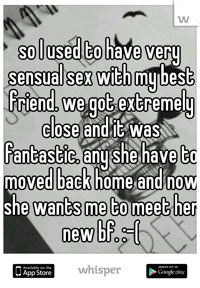 so I used to have very sensual sex with my best friend. we got extremely close and it was fantastic. any she have to moved back home and now she wants me to meet her new bf. :-(