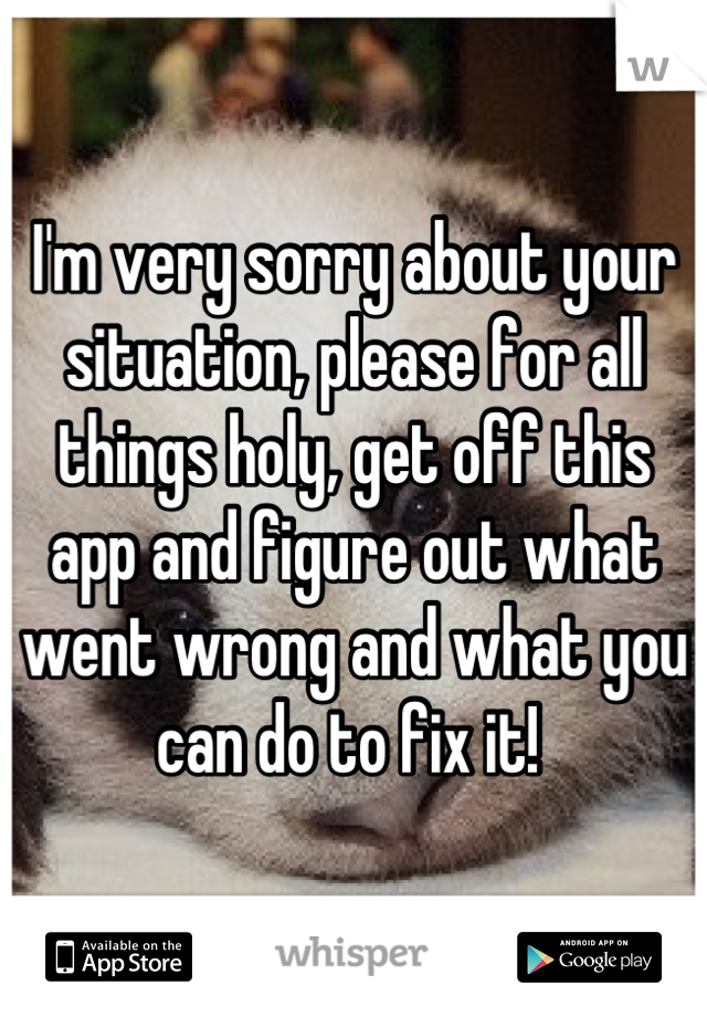 I'm very sorry about your situation, please for all things holy, get off this app and figure out what went wrong and what you can do to fix it! 