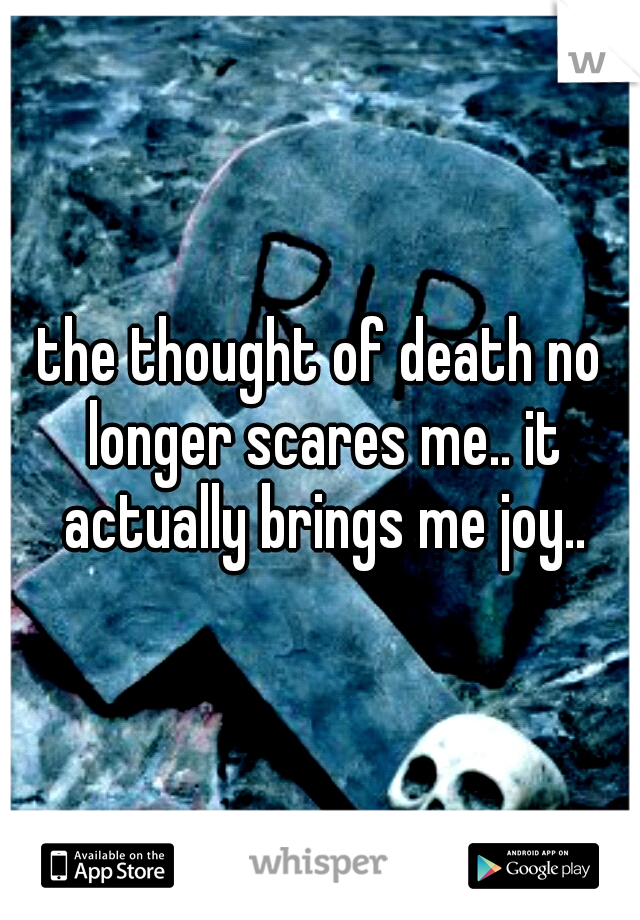 the thought of death no longer scares me.. it actually brings me joy..