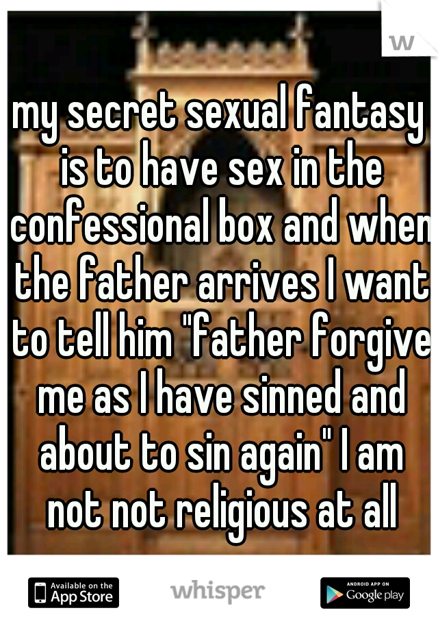 my secret sexual fantasy is to have sex in the confessional box and when the father arrives I want to tell him "father forgive me as I have sinned and about to sin again" I am not not religious at all