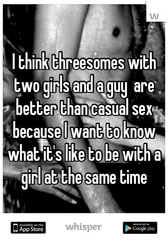 I think threesomes with two girls and a guy  are better than casual sex because I want to know what it's like to be with a girl at the same time