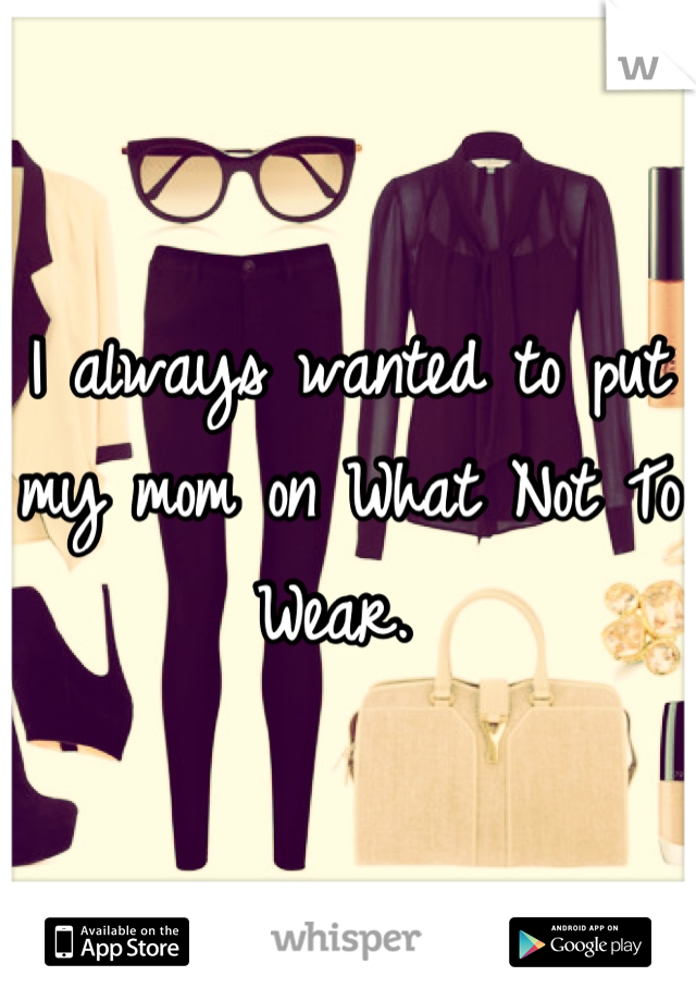 I always wanted to put my mom on What Not To Wear. 
