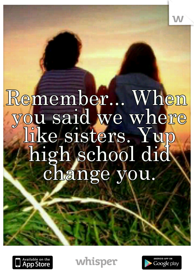 Remember... When you said we where like sisters. Yup high school did change you.