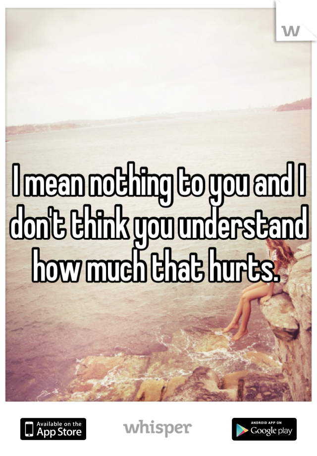 I mean nothing to you and I don't think you understand how much that hurts. 