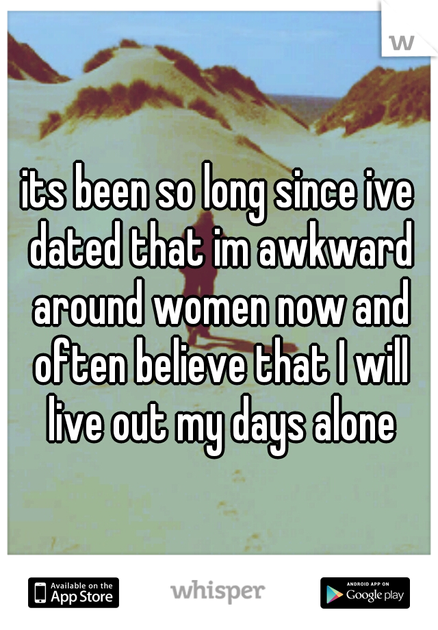 its been so long since ive dated that im awkward around women now and often believe that I will live out my days alone