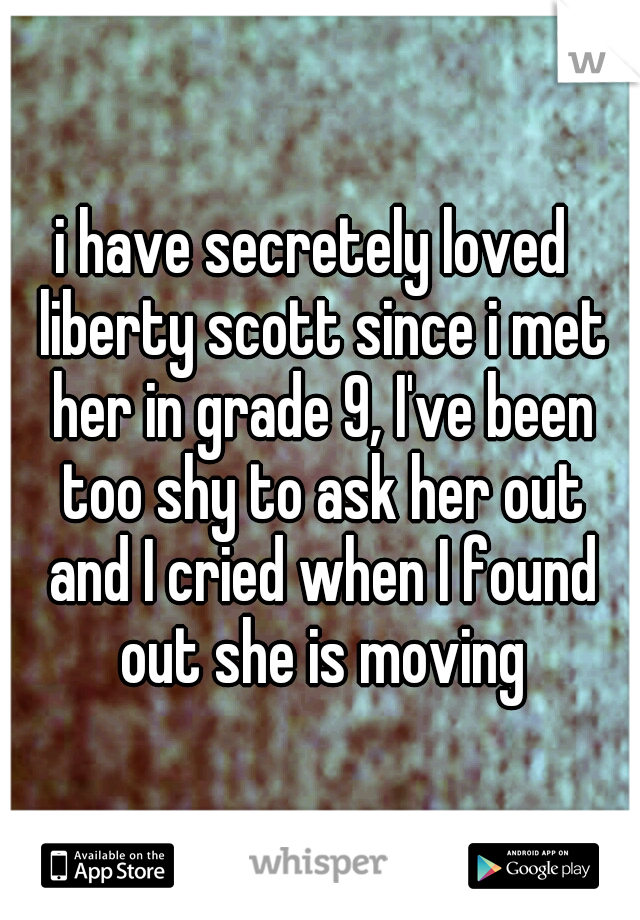 i have secretely loved  liberty scott since i met her in grade 9, I've been too shy to ask her out and I cried when I found out she is moving