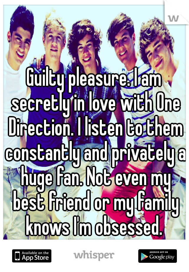 Guilty pleasure. I am secretly in love with One Direction. I listen to them constantly and privately a huge fan. Not even my best friend or my family knows I'm obsessed. 