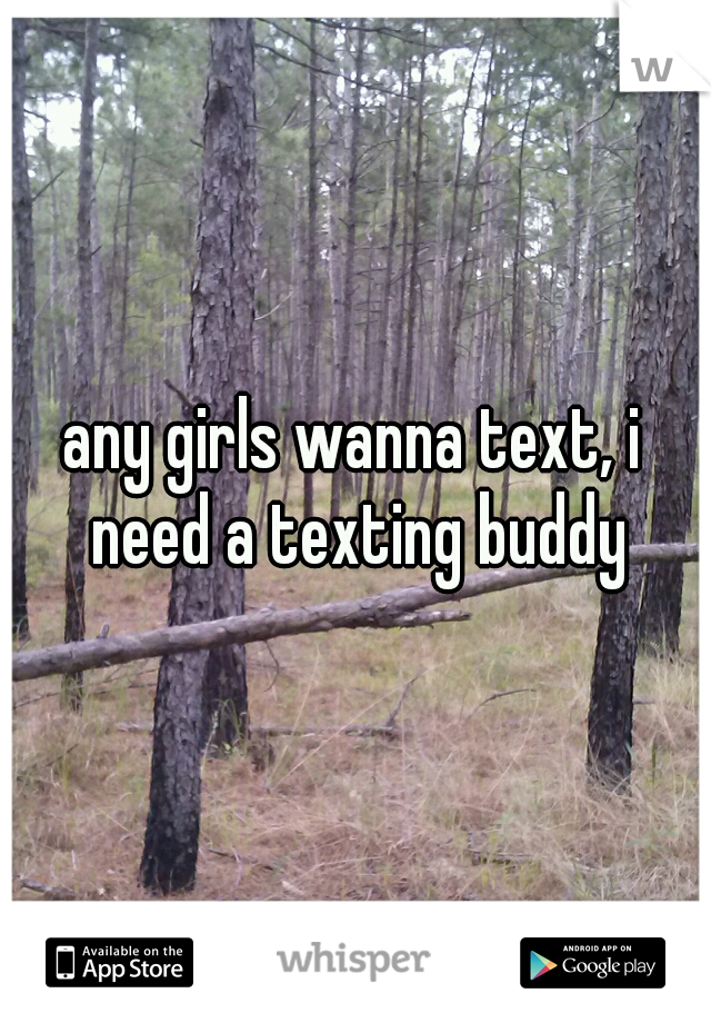 any girls wanna text, i need a texting buddy
