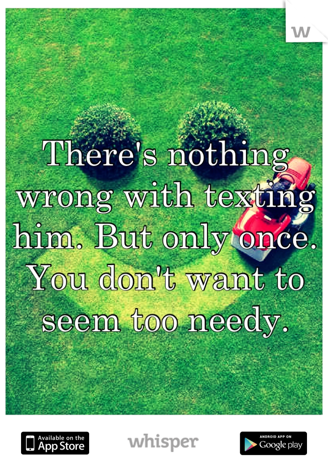 There's nothing wrong with texting him. But only once. You don't want to seem too needy.