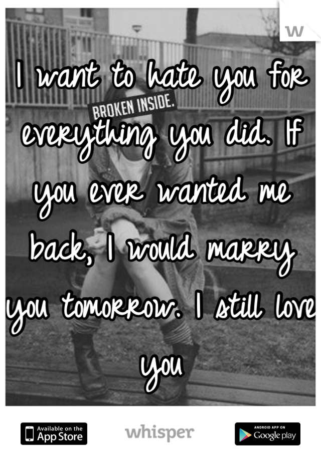 I want to hate you for everything you did. If you ever wanted me back, I would marry you tomorrow. I still love you