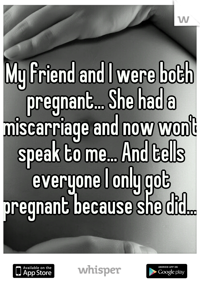 My friend and I were both pregnant... She had a miscarriage and now won't speak to me... And tells everyone I only got pregnant because she did....