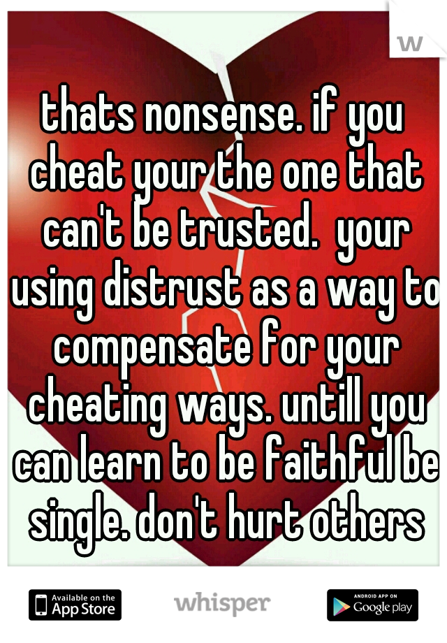 thats nonsense. if you cheat your the one that can't be trusted.  your using distrust as a way to compensate for your cheating ways. untill you can learn to be faithful be single. don't hurt others