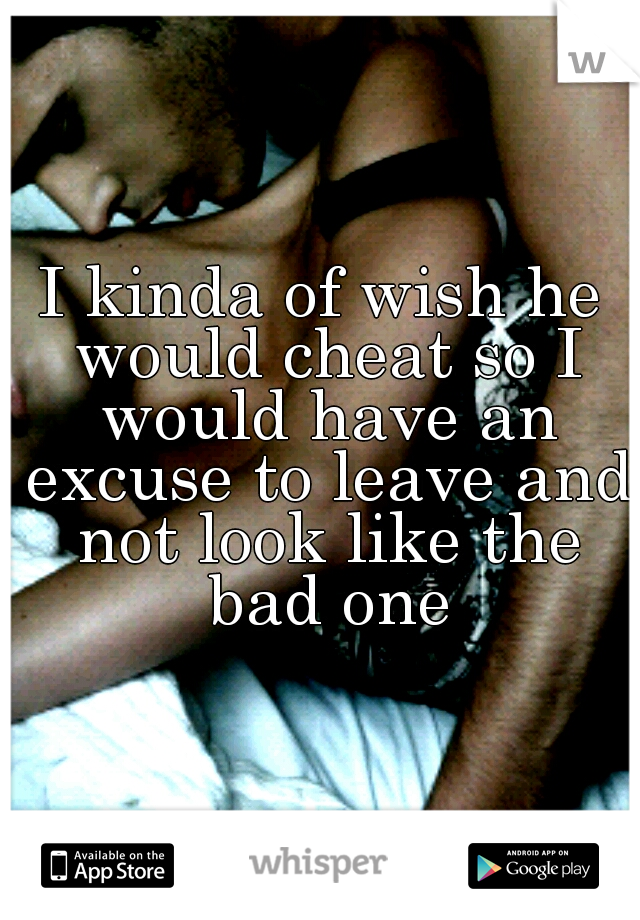 I kinda of wish he would cheat so I would have an excuse to leave and not look like the bad one