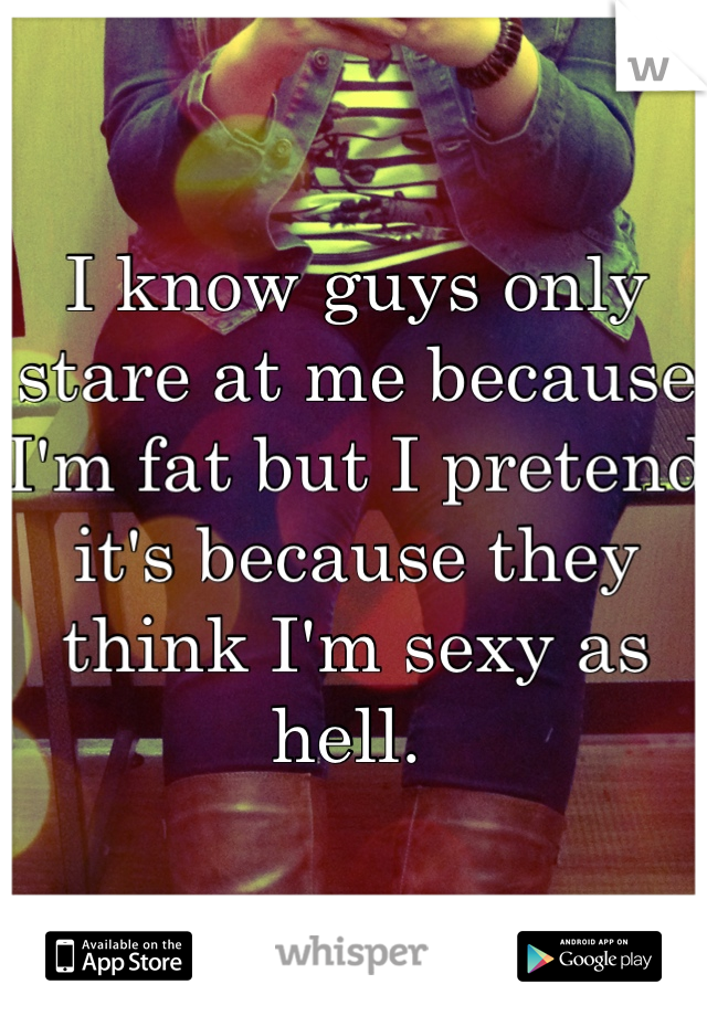 I know guys only stare at me because I'm fat but I pretend it's because they think I'm sexy as hell. 
