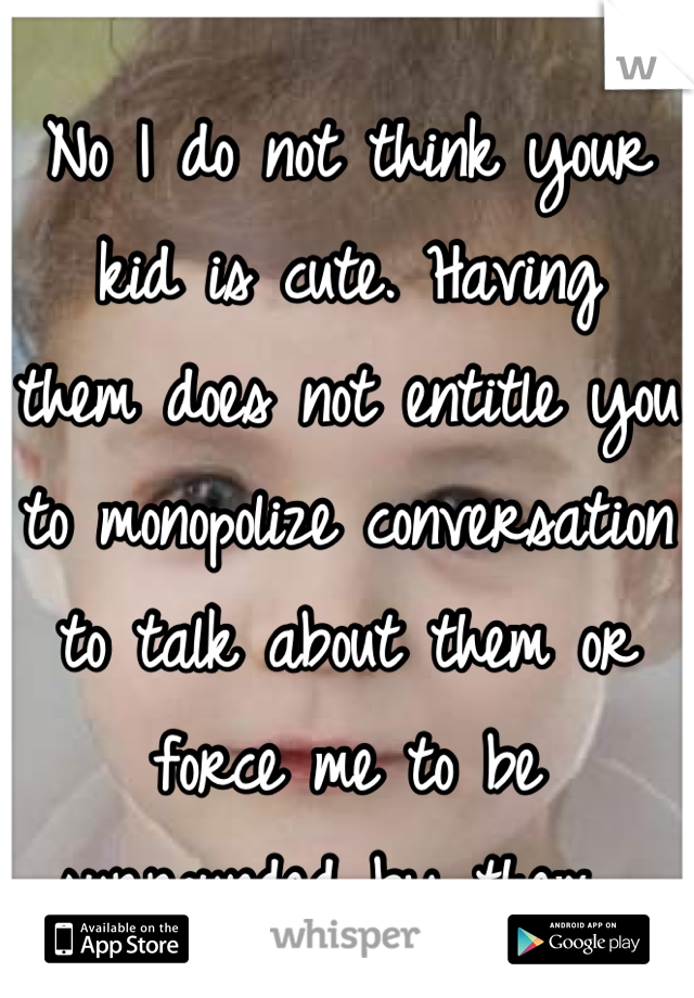 No I do not think your kid is cute. Having  them does not entitle you to monopolize conversation to talk about them or force me to be surrounded by them. 